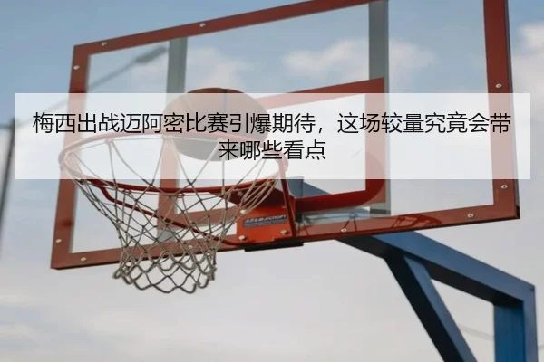 梅西出战迈阿密比赛引爆期待，这场较量究竟会带来哪些看点